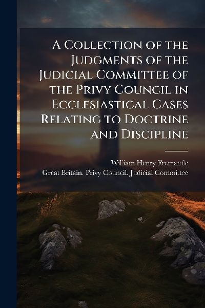 A Collection of the Judgments of the Judicial Committee of the Privy Council in Ecclesiastical Cases Relating to Doctrine and Discipline