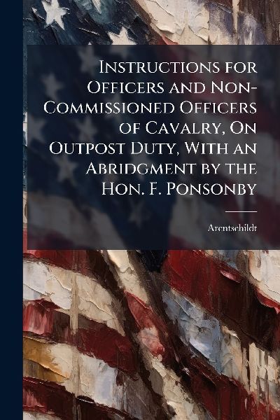 Instructions for Officers and Non-Commissioned Officers of Cavalry, On Outpost Duty, With an Abridgment by the Hon. F. Ponsonby