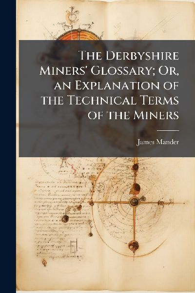 The Derbyshire Miners Glossary; Or, an Explanation of the Technical Terms of the Miners