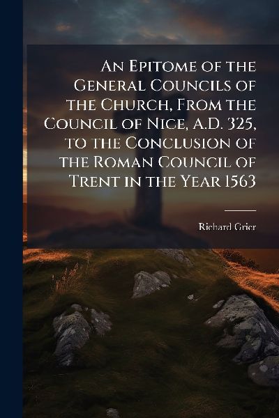An Epitome of the General Councils of the Church, From the Council of Nice, A.D. 325, to the Conclusion of the Roman Council of Trent in the Year 1563