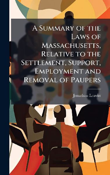 A Summary of the Laws of Massachusetts, Relative to the Settlement, Support, Employment and Removal of Paupers