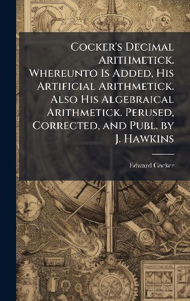 Cockers Decimal Arithmetick. Whereunto Is Added, His Artificial Arithmetick. Also His Algebraical Arithmetick. Perused, Corrected, and Publ. by J. Hawkins