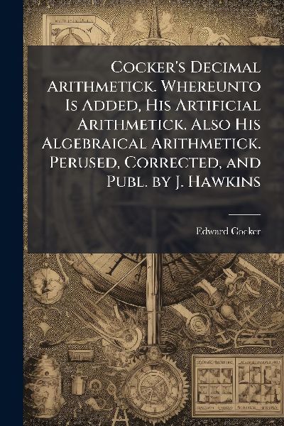 Cockers Decimal Arithmetick. Whereunto Is Added, His Artificial Arithmetick. Also His Algebraical Arithmetick. Perused, Corrected, and Publ. by J. Hawkins