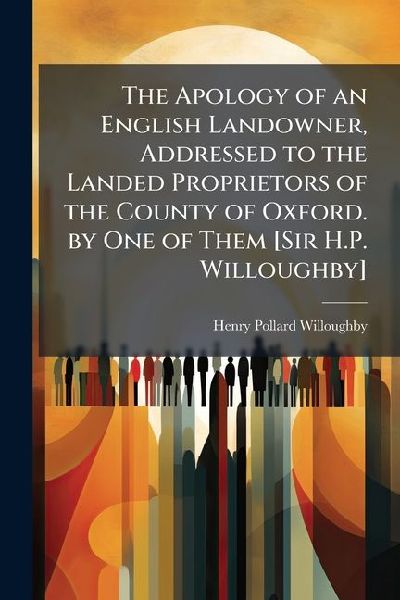 The Apology of an English Landowner, Addressed to the Landed Proprietors of the County of Oxford. by One of Them [Sir H.P. Willoughby]