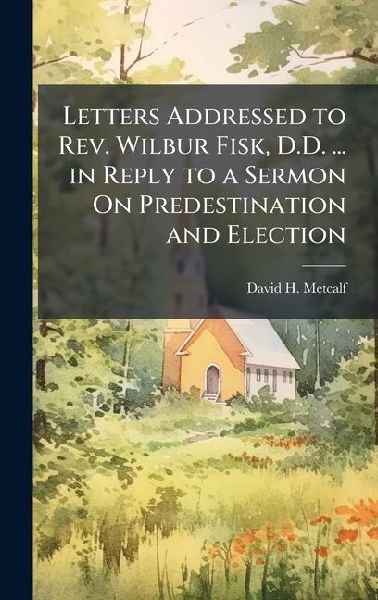 Letters Addressed to Rev. Wilbur Fisk, D.D. ... in Reply to a Sermon On Predestination and Election