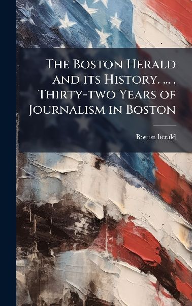The Boston Herald and its History. ... . Thirty-two Years of Journalism in Boston