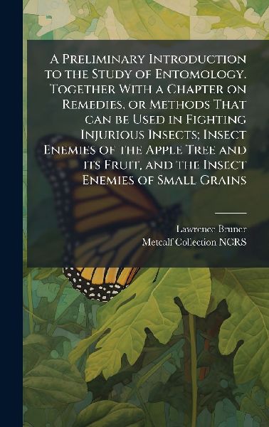 A Preliminary Introduction to the Study of Entomology. Together With a Chapter on Remedies, or Methods That can be Used in Fighting Injurious Insects; Insect Enemies of the Apple Tree and its Fruit, and the Insect Enemies of Small Grains
