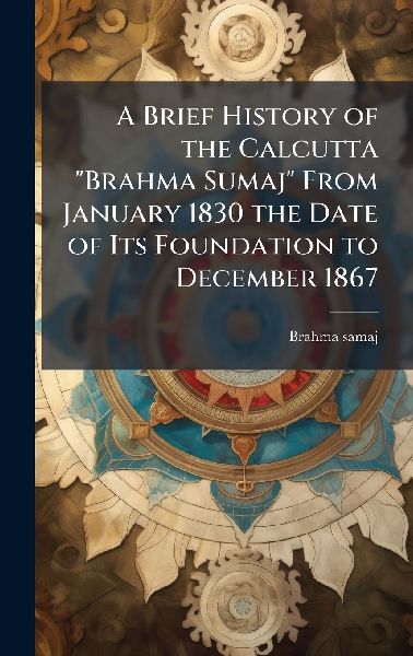 A Brief History of the Calcutta "Brahma Sumaj" From January 1830 the Date of Its Foundation to December 1867