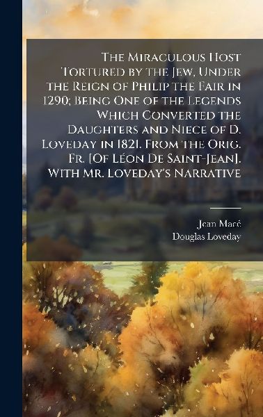 The Miraculous Host Tortured by the Jew, Under the Reign of Philip the Fair in 1290; Being One of the Legends Which Converted the Daughters and Niece of D. Loveday in 1821. From the Orig. Fr. [Of LÃ(c)on De Saint-Jean]. With Mr. Lovedays Narrative