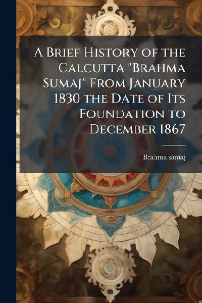 A Brief History of the Calcutta Brahma Sumaj From January 1830 the Date of Its Foundation to December 1867