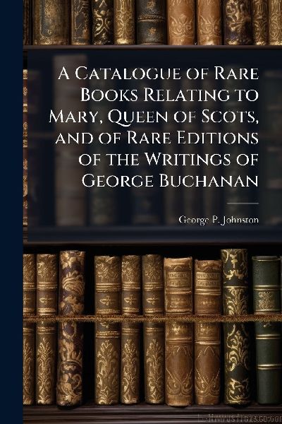 A Catalogue of Rare Books Relating to Mary, Queen of Scots, and of Rare Editions of the Writings of George Buchanan