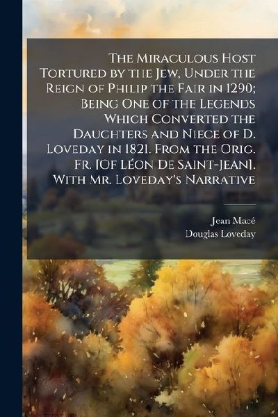 The Miraculous Host Tortured by the Jew, Under the Reign of Philip the Fair in 1290; Being One of the Legends Which Converted the Daughters and Niece of D. Loveday in 1821. From the Orig. Fr. [Of LÃ(c)on De Saint-Jean]. With Mr. Loveday's Narrative