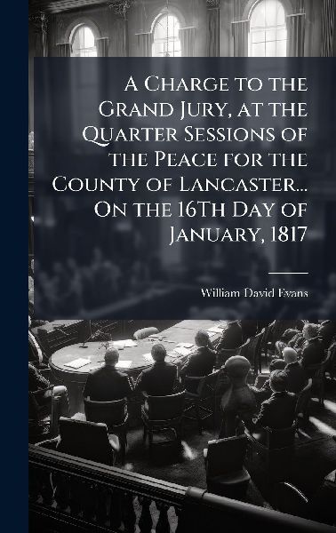 A Charge to the Grand Jury, at the Quarter Sessions of the Peace for the County of Lancaster... On the 16Th Day of January, 1817