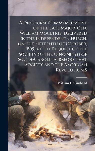 A Discourse Commemorative of the Late Major-Gen. William Moultrie; Delivered in the Independent Church, on the Fifteenth of October, 1805, at the Request of the Society of the Cincinnati of South-Carolina, Before That Society and the American Revolution S