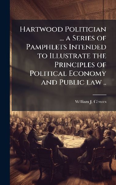 Hartwood Politician ... a Series of Pamphlets Intended to Illustrate the Principles of Political Economy and Public law ..