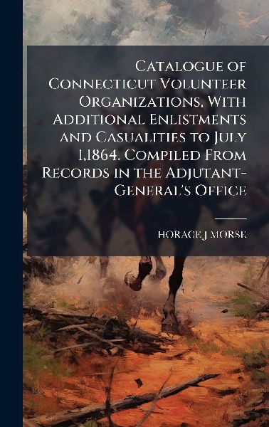 Catalogue of Connecticut Volunteer Organizations, With Additional Enlistments and Casualities to July 1,1864. Compiled From Records in the Adjutant-Generals Office