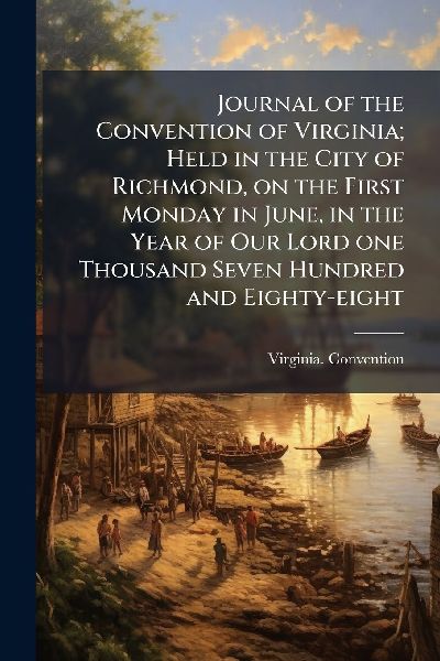Journal of the Convention of Virginia; Held in the City of Richmond, on the First Monday in June, in the Year of Our Lord one Thousand Seven Hundred and Eighty-eight