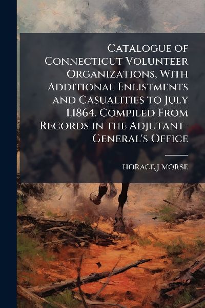 Catalogue of Connecticut Volunteer Organizations, With Additional Enlistments and Casualities to July 1,1864. Compiled From Records in the Adjutant-General's Office