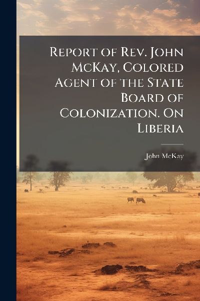 Report of Rev. John McKay, Colored Agent of the State Board of Colonization. On Liberia