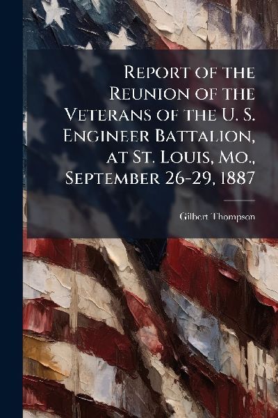 Report of the Reunion of the Veterans of the U. S. Engineer Battalion, at St. Louis, Mo., September 26-29, 1887