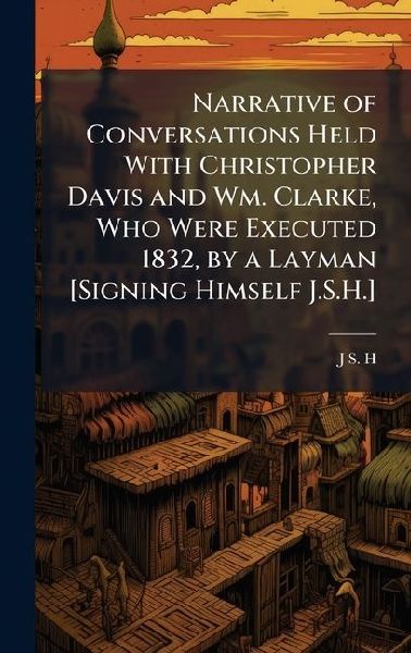 Narrative of Conversations Held With Christopher Davis and Wm. Clarke, Who Were Executed 1832, by a Layman [Signing Himself J.S.H.]