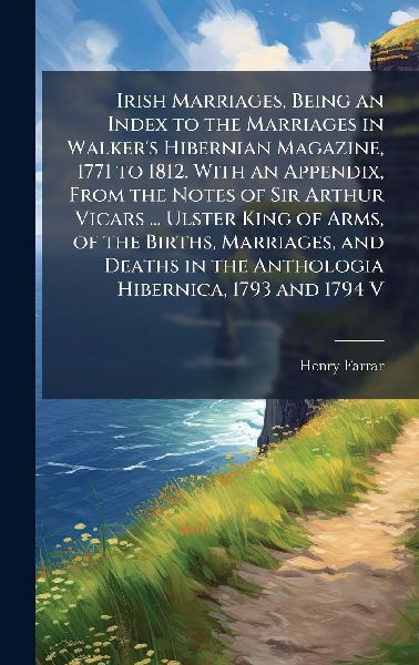 Irish Marriages, Being an Index to the Marriages in Walkers Hibernian Magazine, 1771 to 1812. With an Appendix, From the Notes of Sir Arthur Vicars ... Ulster King of Arms, of the Births, Marriages, and Deaths in the Anthologia Hibernica, 1793 and 1794 V