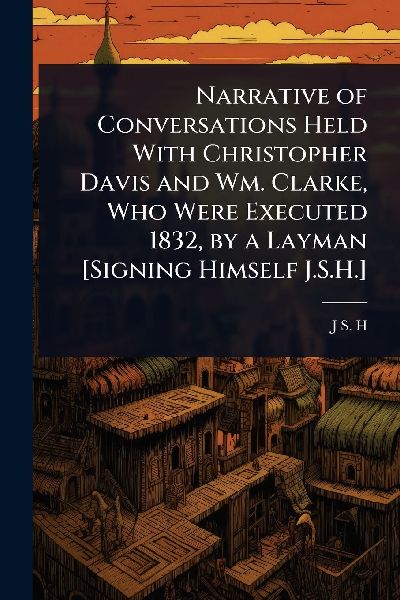 Narrative of Conversations Held With Christopher Davis and Wm. Clarke, Who Were Executed 1832, by a Layman [Signing Himself J.S.H.]