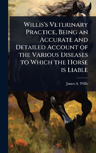 Willis's Veterinary Practice, Being an Accurate and Detailed Account of the Various Diseases to Which the Horse is Liable