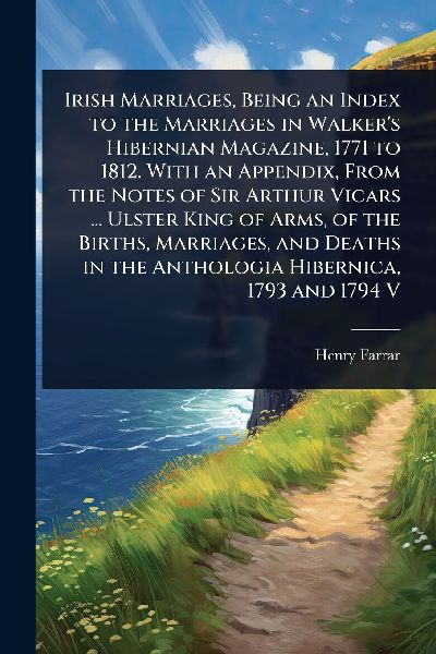 Irish Marriages, Being an Index to the Marriages in Walkers Hibernian Magazine, 1771 to 1812. With an Appendix, From the Notes of Sir Arthur Vicars ... Ulster King of Arms, of the Births, Marriages, and Deaths in the Anthologia Hibernica, 1793 and 1794 V