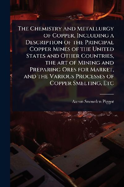 The Chemistry and Metallurgy of Copper, Including a Description of the Principal Copper Mines of the United States and Other Countries, the art of Mining and Preparing Ores for Market, and the Various Processes of Copper Smelting, Etc