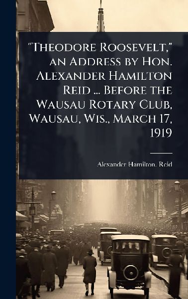 Theodore Roosevelt, an Address by Hon. Alexander Hamilton Reid ... Before the Wausau Rotary Club, Wausau, Wis., March 17, 1919