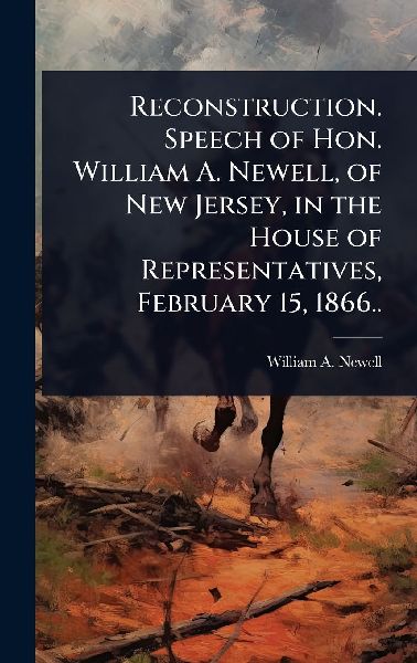 Reconstruction. Speech of Hon. William A. Newell, of New Jersey, in the House of Representatives, February 15, 1866..