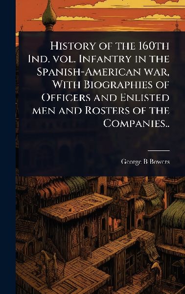 History of the 160th Ind. vol. Infantry in the Spanish-American war, With Biographies of Officers and Enlisted men and Rosters of the Companies..
