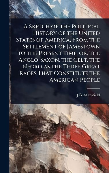 A Sketch of the Political History of the United States of America, From the Settlement of Jamestown to the Present Time; or, the Anglo-Saxon, the Celt, the Negro as the Three Great Races That Constitute the American People