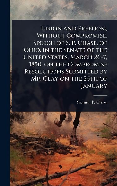 Union and Freedom, Without Compromise. Speech of S. P. Chase, of Ohio, in the Senate of the United States, March 26-7, 1850, on the Compromise Resolutions Submitted by Mr. Clay on the 25th of January