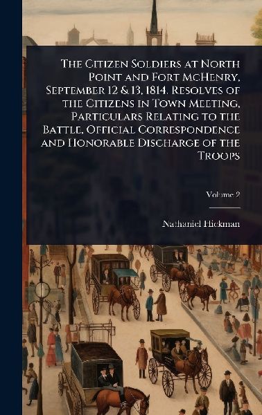 The Citizen Soldiers at North Point and Fort McHenry, September 12 & 13, 1814. Resolves of the Citizens in Town Meeting, Particulars Relating to the Battle, Official Correspondence and Honorable Discharge of the Troops
