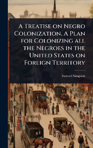 A Treatise on Negro Colonization. A Plan for Colonizing all the Negroes in the United States on Foreign Territory