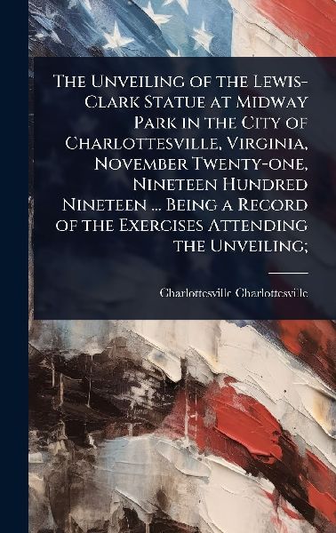The Unveiling of the Lewis-Clark Statue at Midway Park in the City of Charlottesville, Virginia, November Twenty-one, Nineteen Hundred Nineteen ... Being a Record of the Exercises Attending the Unveiling;