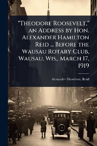Theodore Roosevelt, an Address by Hon. Alexander Hamilton Reid ... Before the Wausau Rotary Club, Wausau, Wis., March 17, 1919