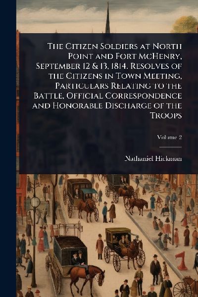 The Citizen Soldiers at North Point and Fort McHenry, September 12 & 13, 1814. Resolves of the Citizens in Town Meeting, Particulars Relating to the Battle, Official Correspondence and Honorable Discharge of the Troops