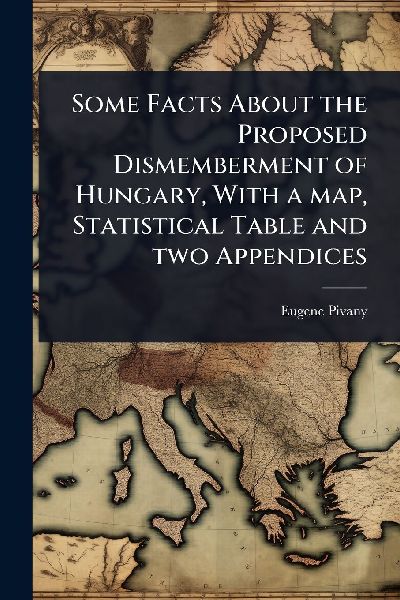 Some Facts About the Proposed Dismemberment of Hungary, With a map, Statistical Table and two Appendices