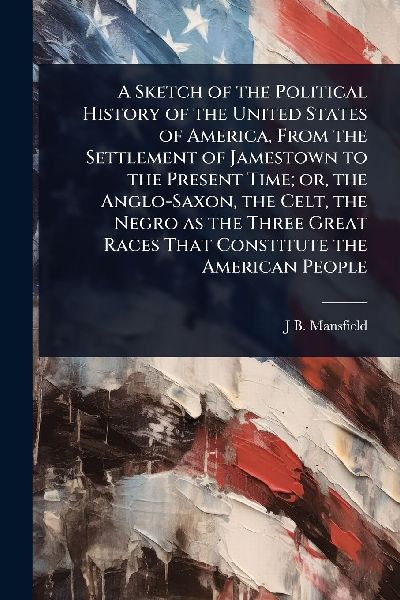 A Sketch of the Political History of the United States of America, From the Settlement of Jamestown to the Present Time; or, the Anglo-Saxon, the Celt, the Negro as the Three Great Races That Constitute the American People