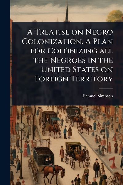 A Treatise on Negro Colonization. A Plan for Colonizing all the Negroes in the United States on Foreign Territory