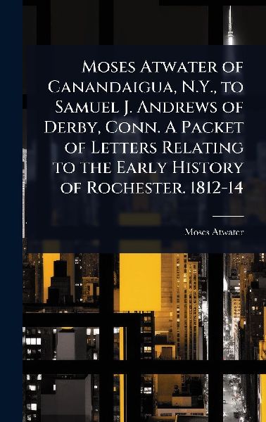 Moses Atwater of Canandaigua, N.Y., to Samuel J. Andrews of Derby, Conn. A Packet of Letters Relating to the Early History of Rochester. 1812-14