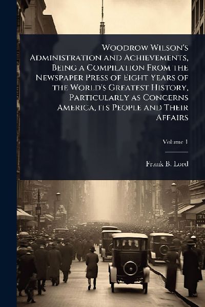 Woodrow Wilsons Administration and Achievements, Being a Compilation From the Newspaper Press of Eight Years of the Worlds Greatest History, Particularly as Concerns America, its People and Their Affairs