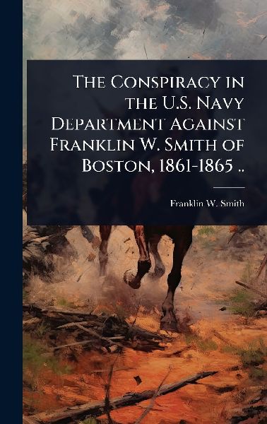 The Conspiracy in the U.S. Navy Department Against Franklin W. Smith of Boston, 1861-1865 ..