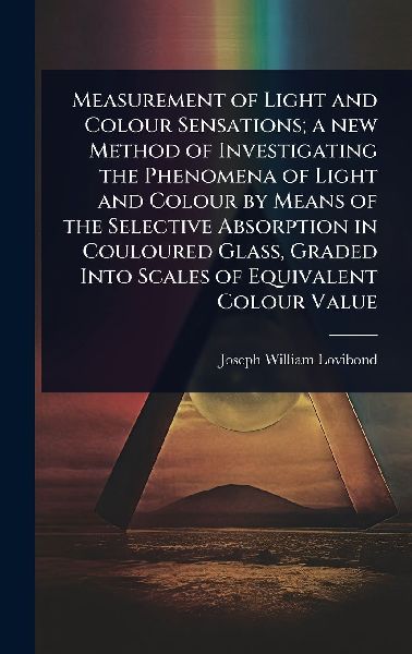 Measurement of Light and Colour Sensations; a new Method of Investigating the Phenomena of Light and Colour by Means of the Selective Absorption in Couloured Glass, Graded Into Scales of Equivalent Colour Value