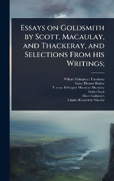 Essays on Goldsmith by Scott, Macaulay, and Thackeray, and Selections From his Writings;