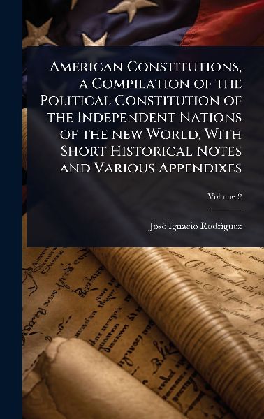American Constitutions, a Compilation of the Political Constitution of the Independent Nations of the new World, With Short Historical Notes and Various Appendixes