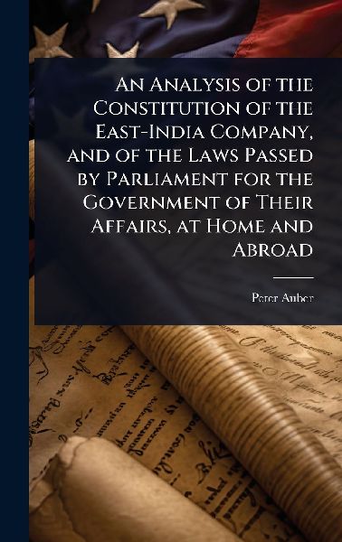 An Analysis of the Constitution of the East-India Company, and of the Laws Passed by Parliament for the Government of Their Affairs, at Home and Abroad